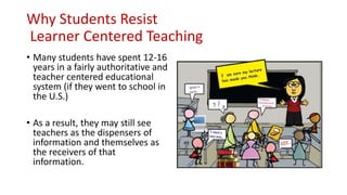 Why Students Resist
Learner Centered Teaching
• Many students have spent 12-16
years in a fairly authoritative and
teacher centered educational
system (if they went to school in
the U.S.)
• As a result, they may still see
teachers as the dispensers of
information and themselves as
the receivers of that
information.
 