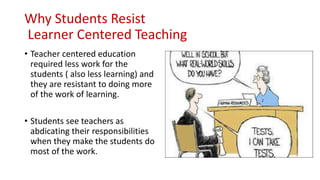 Why Students Resist
Learner Centered Teaching
• Teacher centered education
required less work for the
students ( also less learning) and
they are resistant to doing more
of the work of learning.
• Students see teachers as
abdicating their responsibilities
when they make the students do
most of the work.
 