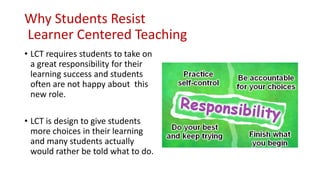 Why Students Resist
Learner Centered Teaching
• LCT requires students to take on
a great responsibility for their
learning success and students
often are not happy about this
new role.
• LCT is design to give students
more choices in their learning
and many students actually
would rather be told what to do.
 