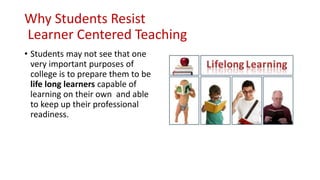Why Students Resist
Learner Centered Teaching
• Students may not see that one
very important purposes of
college is to prepare them to be
life long learners capable of
learning on their own and able
to keep up their professional
readiness.
 
