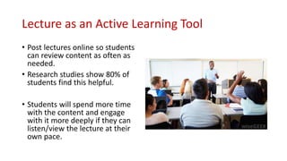 Lecture as an Active Learning Tool
• Post lectures online so students
can review content as often as
needed.
• Research studies show 80% of
students find this helpful.
• Students will spend more time
with the content and engage
with it more deeply if they can
listen/view the lecture at their
own pace.
 