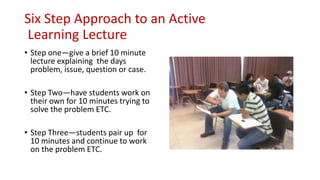 Six Step Approach to an Active
Learning Lecture
• Step one—give a brief 10 minute
lecture explaining the days
problem, issue, question or case.
• Step Two—have students work on
their own for 10 minutes trying to
solve the problem ETC.
• Step Three—students pair up for
10 minutes and continue to work
on the problem ETC.
 