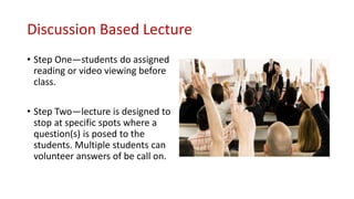Discussion Based Lecture
• Step One—students do assigned
reading or video viewing before
class.
• Step Two—lecture is designed to
stop at specific spots where a
question(s) is posed to the
students. Multiple students can
volunteer answers of be call on.
 