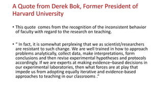 A Quote from Derek Bok, Former President of
Harvard University
• This quote comes from the recognition of the inconsistent behavior
of faculty with regard to the research on teaching.
• “ In fact, it is somewhat perplexing that we as scientist/researchers
are resistant to such change. We are well trained in how to approach
problems analytically, collect data, make interpretations, form
conclusions and then revise experimental hypotheses and protocols
accordingly. If we are experts at making evidence–based decisions in
our experimental laboratories, then what forces are at play that
impede us from adopting equally iterative and evidence-based
approaches to teaching in our classrooms .”
 