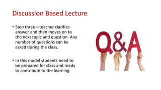 Discussion Based Lecture
• Step three—teacher clarifies
answer and then moves on to
the next topic and question. Any
number of questions can be
asked during the class.
• In this model students need to
be prepared for class and ready
to contribute to the learning.
 