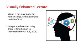 Visually Enhanced Lecture
• Vision is the most powerful
human sense. Evolution made
certain of that.
• Images are the easies thing
there is for a human to
learn/remember. ( Zull, 2008)
 