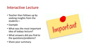 Interactive Lecture
• Teacher then follows up by
seeking insights from the
students—
• Example
• What was the most important
idea of todays lecture?
• What answers did you find to
the questions/problems?
• Share your summary.
 