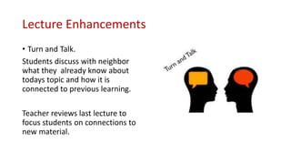 Lecture Enhancements
• Turn and Talk.
Students discuss with neighbor
what they already know about
todays topic and how it is
connected to previous learning.
Teacher reviews last lecture to
focus students on connections to
new material.
 