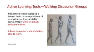 Active Learning Tools—Walking Discussion Groups
Natural selection developed a
human brain to solve problems of
survival in outdoor, unstable
environments while in almost
constant motion.
A brain in motion is a brain better
able to learn.
(Medina, 2008)
 
