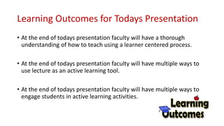 Learning Outcomes for Todays Presentation
• At the end of todays presentation faculty will have a thorough
understanding of how to teach using a learner centered process.
• At the end of todays presentation faculty will have multiple ways to
use lecture as an active learning tool.
• At the end of todays presentation faculty will have multiple ways to
engage students in active learning activities.
 