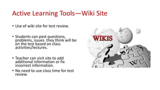 Active Learning Tools—Wiki Site
• Use of wiki site for test review.
• Students can post questions,
problems, issues they think will be
on the test based on class
activities/lectures.
• Teacher can visit site to add
additional information or fix
incorrect information.
• No need to use class time for test
review
 