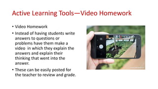 Active Learning Tools—Video Homework
• Video Homework
• Instead of having students write
answers to questions or
problems have them make a
video in which they explain the
answers and explain their
thinking that went into the
answer.
• These can be easily posted for
the teacher to review and grade.
 