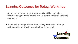 Learning Outcomes for Todays Workshop
• At the end of todays presentation faculty will have a better
understanding of why students resist a learner centered teaching
approach.
• At the end of todays presentation faculty will have a thorough
understanding of how to teach for long term recall.
 