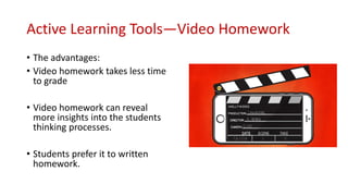 Active Learning Tools—Video Homework
• The advantages:
• Video homework takes less time
to grade
• Video homework can reveal
more insights into the students
thinking processes.
• Students prefer it to written
homework.
 