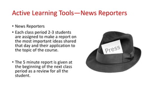 Active Learning Tools—News Reporters
• News Reporters
• Each class period 2-3 students
are assigned to make a report on
the most important ideas shared
that day and their application to
the topic of the course.
• The 5 minute report is given at
the beginning of the next class
period as a review for all the
student.
 