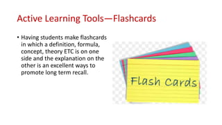 Active Learning Tools—Flashcards
• Having students make flashcards
in which a definition, formula,
concept, theory ETC is on one
side and the explanation on the
other is an excellent ways to
promote long term recall.
 