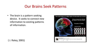 Our Brains Seek Patterns
• The brain is a pattern seeking
device. It seeks to connect new
information to existing patterns
of information.
( J. Ratey, 2001)
 