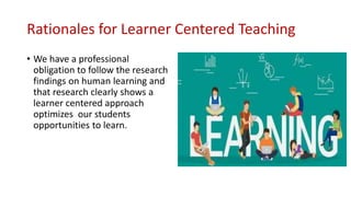 Rationales for Learner Centered Teaching
• We have a professional
obligation to follow the research
findings on human learning and
that research clearly shows a
learner centered approach
optimizes our students
opportunities to learn.
 