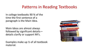 Patterns in Reading Textbooks
In college textbooks 90 % of the
time the first sentence of a
paragraph is the Main Idea.
Main Ideas are almost always
followed by significant details—
details clarify or support MI’s.
Examples make up ½ of all textbook
material.
 