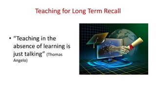 Teaching for Long Term Recall
• “Teaching in the
absence of learning is
just talking” (Thomas
Angelo)
 