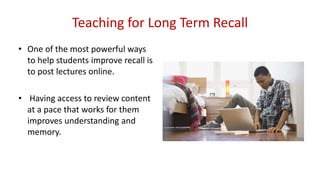 Teaching for Long Term Recall
• One of the most powerful ways
to help students improve recall is
to post lectures online.
• Having access to review content
at a pace that works for them
improves understanding and
memory.
 