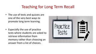 Teaching for Long Term Recall
• The use of tests and quizzes are
one of the very best ways to
promote long term learning.
• Especially the use of practice
tests where students are asked to
retrieve information from
memory rather than choosing an
answer from a list of choices.
 