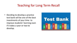 Teaching for Long Term Recall
• Deciding to develop a practice
test bank will be one of the best
investments of your time to
improve students’ learning even
if it takes a year or two to
develop.
 
