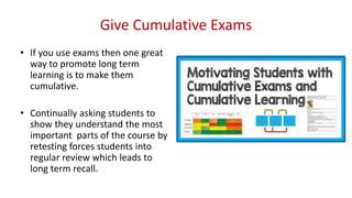 Give Cumulative Exams
• If you use exams then one great
way to promote long term
learning is to make them
cumulative.
• Continually asking students to
show they understand the most
important parts of the course by
retesting forces students into
regular review which leads to
long term recall.
 