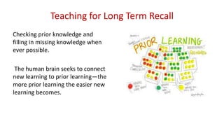 Teaching for Long Term Recall
Checking prior knowledge and
filling in missing knowledge when
ever possible.
The human brain seeks to connect
new learning to prior learning—the
more prior learning the easier new
learning becomes.
 