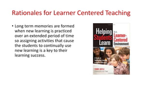 Rationales for Learner Centered Teaching
• Long term memories are formed
when new learning is practiced
over an extended period of time
so assigning activities that cause
the students to continually use
new learning is a key to their
learning success.
 