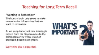 Teaching for Long Term Recall
Wanting to Remember
The human brain only seeks to make
memories for information that we
want to remember.
As we sleep important new learning is
moved from the hippocampus to the
prefrontal cortex where it can, if
practiced, become a memory.
Everything else is discarded.
 