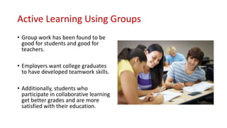 Active Learning Using Groups
• Group work has been found to be
good for students and good for
teachers.
• Employers want college graduates
to have developed teamwork skills.
• Additionally, students who
participate in collaborative learning
get better grades and are more
satisfied with their education.
 