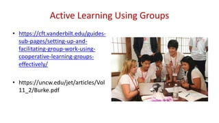 Active Learning Using Groups
• https://cft.vanderbilt.edu/guides-
sub-pages/setting-up-and-
facilitating-group-work-using-
cooperative-learning-groups-
effectively/
• https://uncw.edu/jet/articles/Vol
11_2/Burke.pdf
 