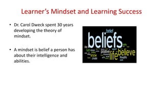 Learner’s Mindset and Learning Success
• Dr. Carol Dweck spent 30 years
developing the theory of
mindset.
• A mindset is belief a person has
about their intelligence and
abilities.
 