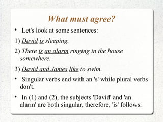 What must agree?

    Let's look at some sentences:
1) David is sleeping.
2) There is an alarm ringing in the house
  somewhere.
3) David and James like to swim.

     Singular verbs end with an 's' while plural verbs
    don't.

     In (1) and (2), the subjects 'David' and 'an
    alarm' are both singular, therefore, 'is' follows.
 