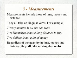 3 - Measurements
Measurements include those of time, money and
 distance.
They all take on singular verbs. For example,
Twenty minutes is all she can wait.
Two kilometres is not a long distance to run.
Two dollars is not a lot of money.
Regardless of the quantity in time, money and
 distance, they all take on singular verbs.
 
