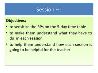 Session – I 
Objectives: 
• to sensitize the RPs on the 5-day time table 
• to make them understand what they have to 
do in each session 
• to help them understand how each session is 
going to be helpful for the teacher 
 