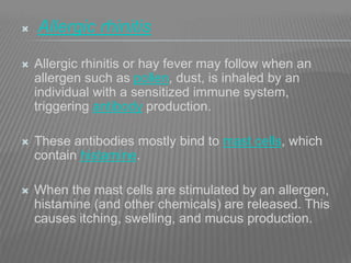 Allergic rhinitis
 Allergic rhinitis or hay fever may follow when an
allergen such as pollen, dust, is inhaled by an
individual with a sensitized immune system,
triggering antibody production.
 These antibodies mostly bind to mast cells, which
contain histamine.
 When the mast cells are stimulated by an allergen,
histamine (and other chemicals) are released. This
causes itching, swelling, and mucus production.
 