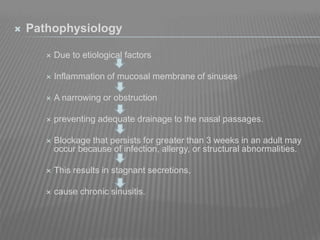  Pathophysiology
 Due to etiological factors
 Inflammation of mucosal membrane of sinuses
 A narrowing or obstruction
 preventing adequate drainage to the nasal passages.
 Blockage that persists for greater than 3 weeks in an adult may
occur because of infection, allergy, or structural abnormalities.
 This results in stagnant secretions,
 cause chronic sinusitis.
 