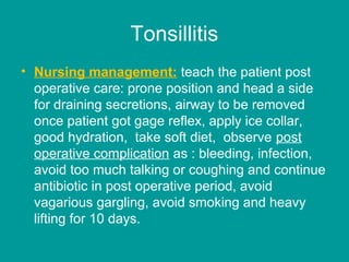 Tonsillitis
• Nursing management: teach the patient post
operative care: prone position and head a side
for draining secretions, airway to be removed
once patient got gage reflex, apply ice collar,
good hydration, take soft diet, observe post
operative complication as : bleeding, infection,
avoid too much talking or coughing and continue
antibiotic in post operative period, avoid
vagarious gargling, avoid smoking and heavy
lifting for 10 days.
 