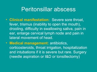 Peritonsillar abscess
• Clinical manifestation: Severe sore throat,
fever, trismus (inability to open the mouth),
drooling, difficulty in swallowing saliva, pain in
ear, enlarge cervical lymph node and pain in
lateral movement of head.
• Medical management: antibiotics,
corticosteroids, throat irrigation, hospitalization
and intubations if it is severe but rare. Surgery
(needle aspiration or I&D or tonsillectomy)
 
