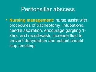 Peritonsillar abscess
• Nursing management: nurse assist with
procedures of tracheotomy, intubations,
needle aspiration, encourage gargling 1-
2hrs and mouthwash, increase fluid to
prevent dehydration and patient should
stop smoking.
 