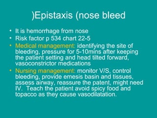 Epistaxis (nose bleed(
• It is hemorrhage from nose
• Risk factor p 534 chart 22-5
• Medical management: identifying the site of
bleeding, pressure for 5-10mins after keeping
the patient setting and head tilted forward,
vasoconstrictor medications
• Nursing management: monitor V/S, control
bleeding, provide emesis basin and tissues,
assess airway, reassure the patent, might need
IV. Teach the patient avoid spicy food and
topacco as they cause vasodilatation.
 