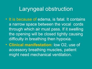Laryngeal obstruction
• It is because of edema, is fatal. It contains
a narrow space between the vocal cords
through which air must pass. If it swelling
the opening will be closed tightly causing
difficulty in breathing then hypoxia.
• Clinical manifestation: low O2, use of
accessory breathing muscles, patient
might need mechanical ventilation.
 