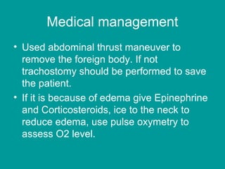 Medical management
• Used abdominal thrust maneuver to
remove the foreign body. If not
trachostomy should be performed to save
the patient.
• If it is because of edema give Epinephrine
and Corticosteroids, ice to the neck to
reduce edema, use pulse oxymetry to
assess O2 level.
 