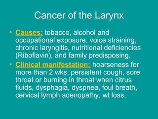 Cancer of the Larynx
• Causes: tobacco, alcohol and
occupational exposure, voice straining,
chronic laryngitis, nutritional deficiencies
(Riboflavin), and family predisposing.
• Clinical manifestation: hoarseness for
more than 2 wks, persistent cough, sore
throat or burning in throat when citrus
fluids, dysphagia, dyspnea, foul breath,
cervical lymph adenopathy, wt loss.
 