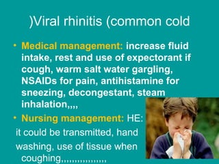 Viral rhinitis (common cold(
• Medical management: increase fluid
intake, rest and use of expectorant if
cough, warm salt water gargling,
NSAIDs for pain, antihistamine for
sneezing, decongestant, steam
inhalation,,,,
• Nursing management: HE:
it could be transmitted, hand
washing, use of tissue when
coughing,,,,,,,,,,,,,,,,,
 