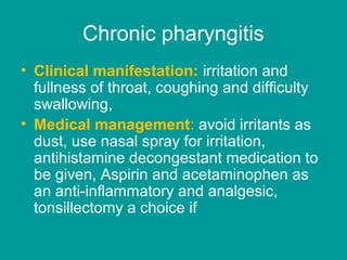 Chronic pharyngitis
• Clinical manifestation: irritation and
fullness of throat, coughing and difficulty
swallowing,
• Medical management: avoid irritants as
dust, use nasal spray for irritation,
antihistamine decongestant medication to
be given, Aspirin and acetaminophen as
an anti-inflammatory and analgesic,
tonsillectomy a choice if
 
