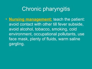 Chronic pharyngitis
• Nursing management: teach the patient:
avoid contact with other till fever subside,
avoid alcohol, tobacco, smoking, cold
environment, occupational pollutants, use
face mask, plenty of fluids, warm saline
gargling.
 