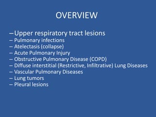 OVERVIEW
–Upper respiratory tract lesions
– Pulmonary infections
– Atelectasis (collapse)
– Acute Pulmonary Injury
– Obstructive Pulmonary Disease (COPD)
– Diffuse interstitial (Restrictive, Infiltrative) Lung Diseases
– Vascular Pulmonary Diseases
– Lung tumors
– Pleural lesions
 